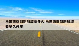 马来西亚到新加坡要多久|马来西亚到新加坡要多久开车