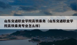 山东交通职业学院高铁乘务（山东交通职业学院高铁乘务专业怎么样）