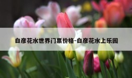 白彦花水世界门票价格-白彦花水上乐园