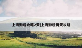 上海游玩攻略2天|上海游玩两天攻略