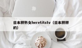 日本胖熟女heretitstv（日本胖胖的）