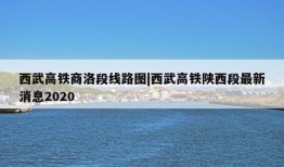 西武高铁商洛段线路图|西武高铁陕西段最新消息2020