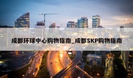 成都环球中心购物指南_成都SKP购物指南