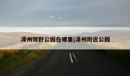 漳州郊野公园在哪里|漳州附近公园