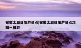 安徽太湖县旅游景点|安徽太湖县旅游景点攻略一日游