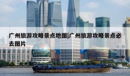 广州旅游攻略景点地图|广州旅游攻略景点必去图片