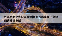 怀来京北中央公园房价|怀来沙城京北中央公园售楼处电话