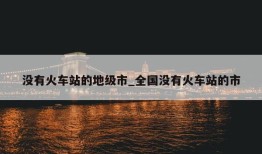 没有火车站的地级市_全国没有火车站的市