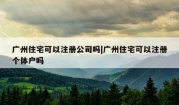 广州住宅可以注册公司吗|广州住宅可以注册个体户吗