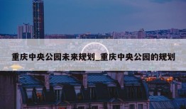 重庆中央公园未来规划_重庆中央公园的规划