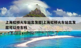 上海虹桥火车站出发层|上海虹桥火车站出发层可以停车吗