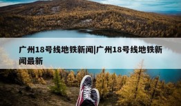 广州18号线地铁新闻|广州18号线地铁新闻最新