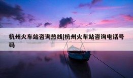 杭州火车站咨询热线|杭州火车站咨询电话号码