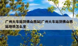 广州火车站到佛山西站|广州火车站到佛山西站地铁怎么坐