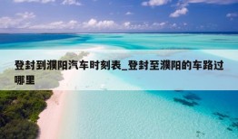 登封到濮阳汽车时刻表_登封至濮阳的车路过哪里