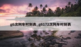 g6次列车时刻表_g6172次列车时刻表