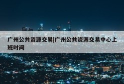 广州公共资源交易|广州公共资源交易中心上班时间