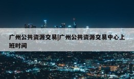 广州公共资源交易|广州公共资源交易中心上班时间