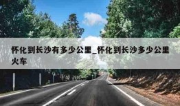 怀化到长沙有多少公里_怀化到长沙多少公里火车