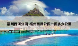 福州西河公园-福州西湖公园一圈多少公里