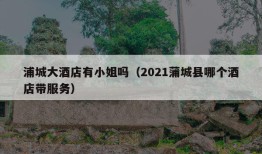 浦城大酒店有小姐吗（2021蒲城县哪个酒店带服务）