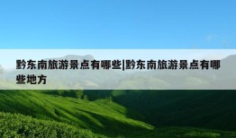 黔东南旅游景点有哪些|黔东南旅游景点有哪些地方