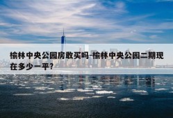 榆林中央公园房敢买吗-榆林中央公园二期现在多少一平?