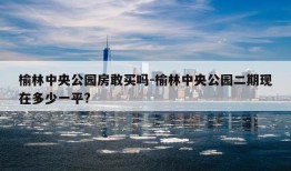 榆林中央公园房敢买吗-榆林中央公园二期现在多少一平?