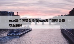 exo澳门演唱会换衣|exo澳门演唱会换衣服视频