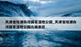 天津宝坻潮白河国家湿地公园_天津宝坻潮白河国家湿地公园几级景区