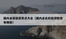 国内必游旅游景点大全（国内必去的旅游胜地有哪些）