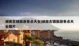 湖南古镇旅游景点大全|湖南古镇旅游景点大全图片