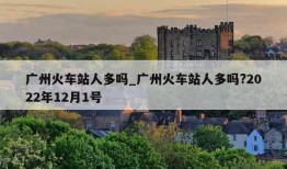 广州火车站人多吗_广州火车站人多吗?2022年12月1号