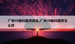 广州39脑科医院排名,广州39脑科医院怎么样