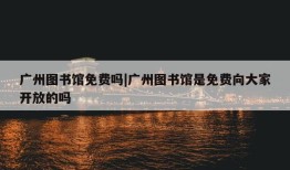 广州图书馆免费吗|广州图书馆是免费向大家开放的吗