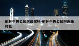 榆林中央公园房敢买吗-榆林中央公园附近新楼盘