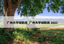 广州大学城新闻_广州大学城新闻 2021