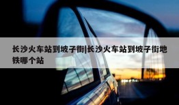 长沙火车站到坡子街|长沙火车站到坡子街地铁哪个站