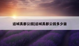 运城禹都公园|运城禹都公园多少亩