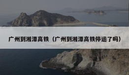 广州到湘潭高铁（广州到湘潭高铁停运了吗）