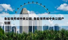 鲁能领秀城中央公园_鲁能领秀城中央公园户型图