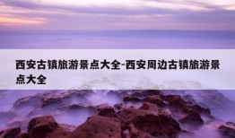 西安古镇旅游景点大全-西安周边古镇旅游景点大全