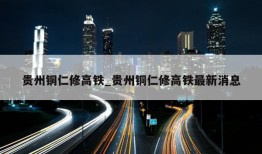 贵州铜仁修高铁_贵州铜仁修高铁最新消息