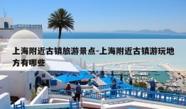 上海附近古镇旅游景点-上海附近古镇游玩地方有哪些