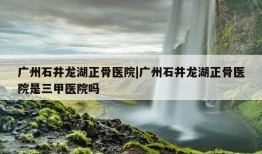 广州石井龙湖正骨医院|广州石井龙湖正骨医院是三甲医院吗