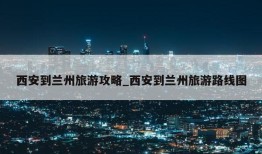 西安到兰州旅游攻略_西安到兰州旅游路线图