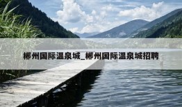 郴州国际温泉城_郴州国际温泉城招聘