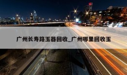 广州长寿路玉器回收_广州哪里回收玉