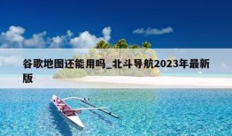 谷歌地图还能用吗_北斗导航2023年最新版