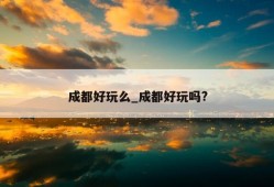 成都好玩么_成都好玩吗?